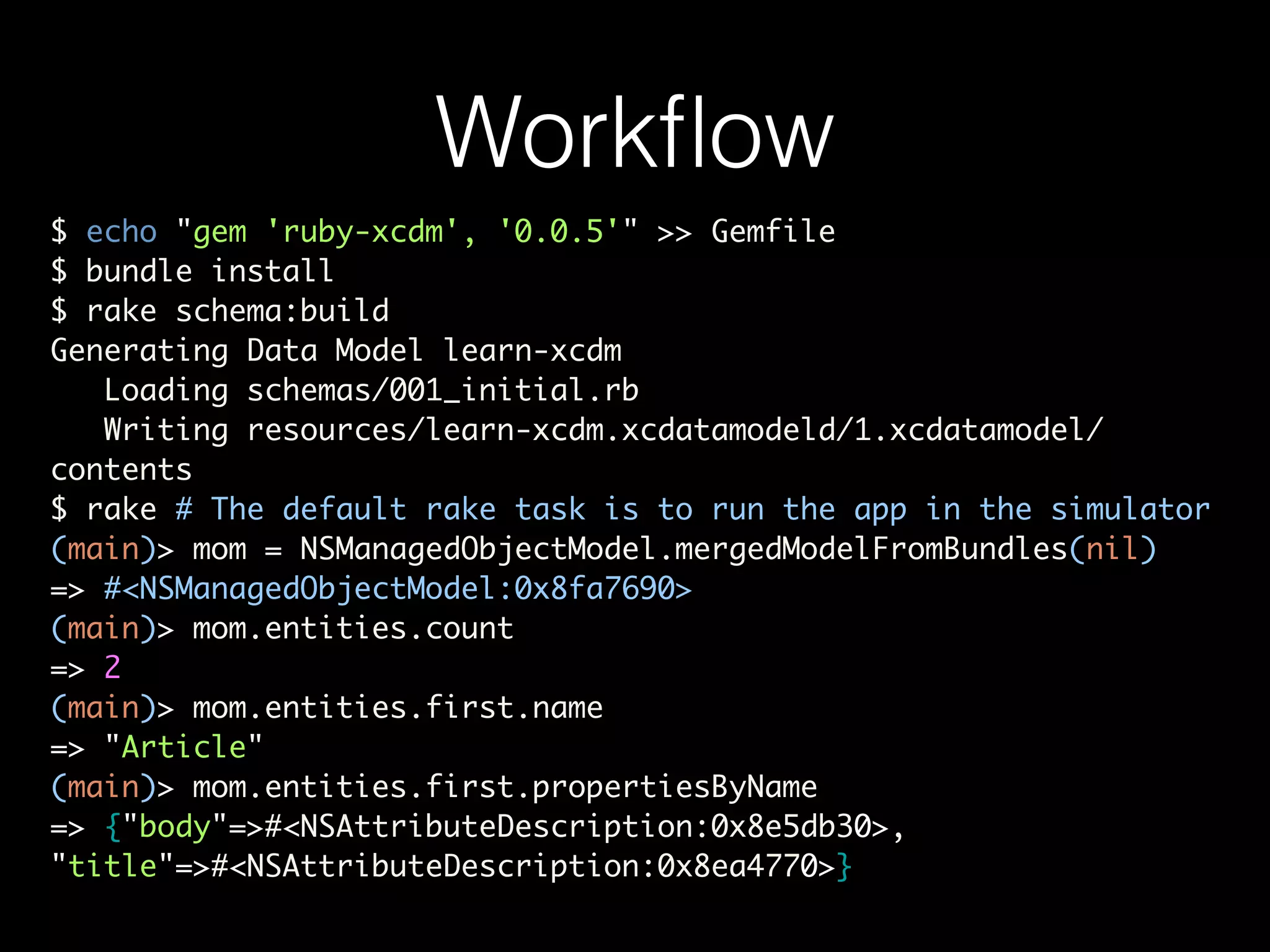 Workﬂow
$ echo "gem 'ruby-xcdm', '0.0.5'" >> Gemfile	
$ bundle install	
$ rake schema:build	
Generating Data Model learn-xcdm	
Loading schemas/001_initial.rb	
Writing resources/learn-xcdm.xcdatamodeld/1.xcdatamodel/
contents	
$ rake # The default rake task is to run the app in the simulator	
(main)> mom = NSManagedObjectModel.mergedModelFromBundles(nil)	
=> #<NSManagedObjectModel:0x8fa7690>	
(main)> mom.entities.count	
=> 2	
(main)> mom.entities.first.name	
=> "Article"	
(main)> mom.entities.first.propertiesByName	
=> {"body"=>#<NSAttributeDescription:0x8e5db30>,
"title"=>#<NSAttributeDescription:0x8ea4770>}
 