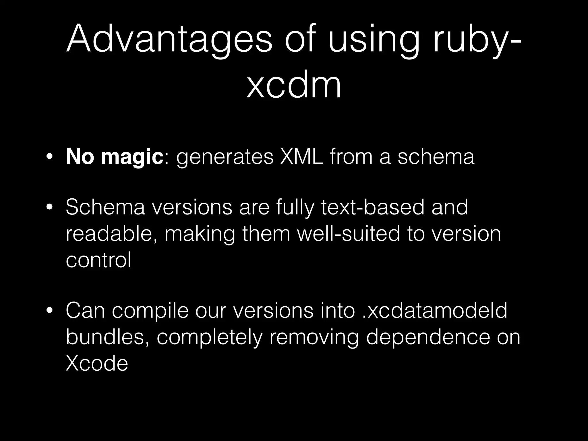 Advantages of using ruby-
xcdm
• No magic: generates XML from a schema
• Schema versions are fully text-based and
readable, making them well-suited to version
control
• Can compile our versions into .xcdatamodeld
bundles, completely removing dependence on
Xcode
 