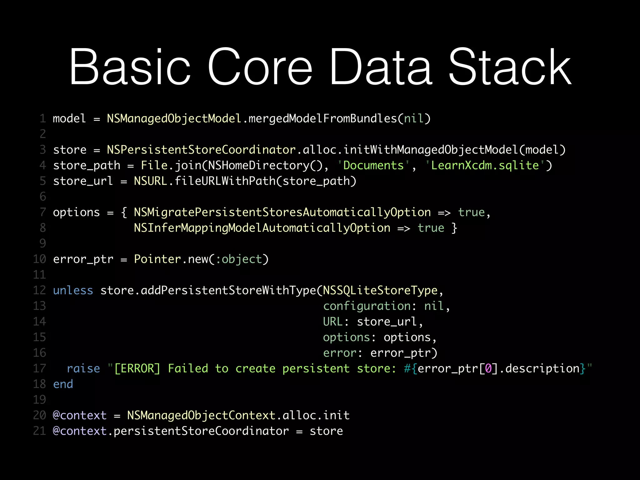 Basic Core Data Stack
1 model = NSManagedObjectModel.mergedModelFromBundles(nil)	
2 	
3 store = NSPersistentStoreCoordinator.alloc.initWithManagedObjectModel(model)	
4 store_path = File.join(NSHomeDirectory(), 'Documents', 'LearnXcdm.sqlite')	
5 store_url = NSURL.fileURLWithPath(store_path)	
6 	
7 options = { NSMigratePersistentStoresAutomaticallyOption => true,	
8 NSInferMappingModelAutomaticallyOption => true }	
9 	
10 error_ptr = Pointer.new(:object)	
11 	
12 unless store.addPersistentStoreWithType(NSSQLiteStoreType,	
13 configuration: nil,	
14 URL: store_url,	
15 options: options,	
16 error: error_ptr)	
17 raise "[ERROR] Failed to create persistent store: #{error_ptr[0].description}"	
18 end	
19 	
20 @context = NSManagedObjectContext.alloc.init	
21 @context.persistentStoreCoordinator = store
 