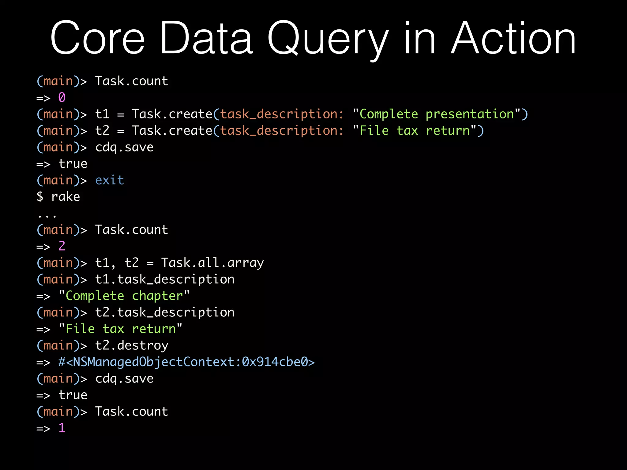 Core Data Query in Action
(main)> Task.count	
=> 0	
(main)> t1 = Task.create(task_description: "Complete presentation")	
(main)> t2 = Task.create(task_description: "File tax return")	
(main)> cdq.save	
=> true	
(main)> exit	
$ rake	
...	
(main)> Task.count	
=> 2	
(main)> t1, t2 = Task.all.array	
(main)> t1.task_description	
=> "Complete chapter"	
(main)> t2.task_description	
=> "File tax return"	
(main)> t2.destroy	
=> #<NSManagedObjectContext:0x914cbe0>	
(main)> cdq.save	
=> true	
(main)> Task.count	
=> 1
 