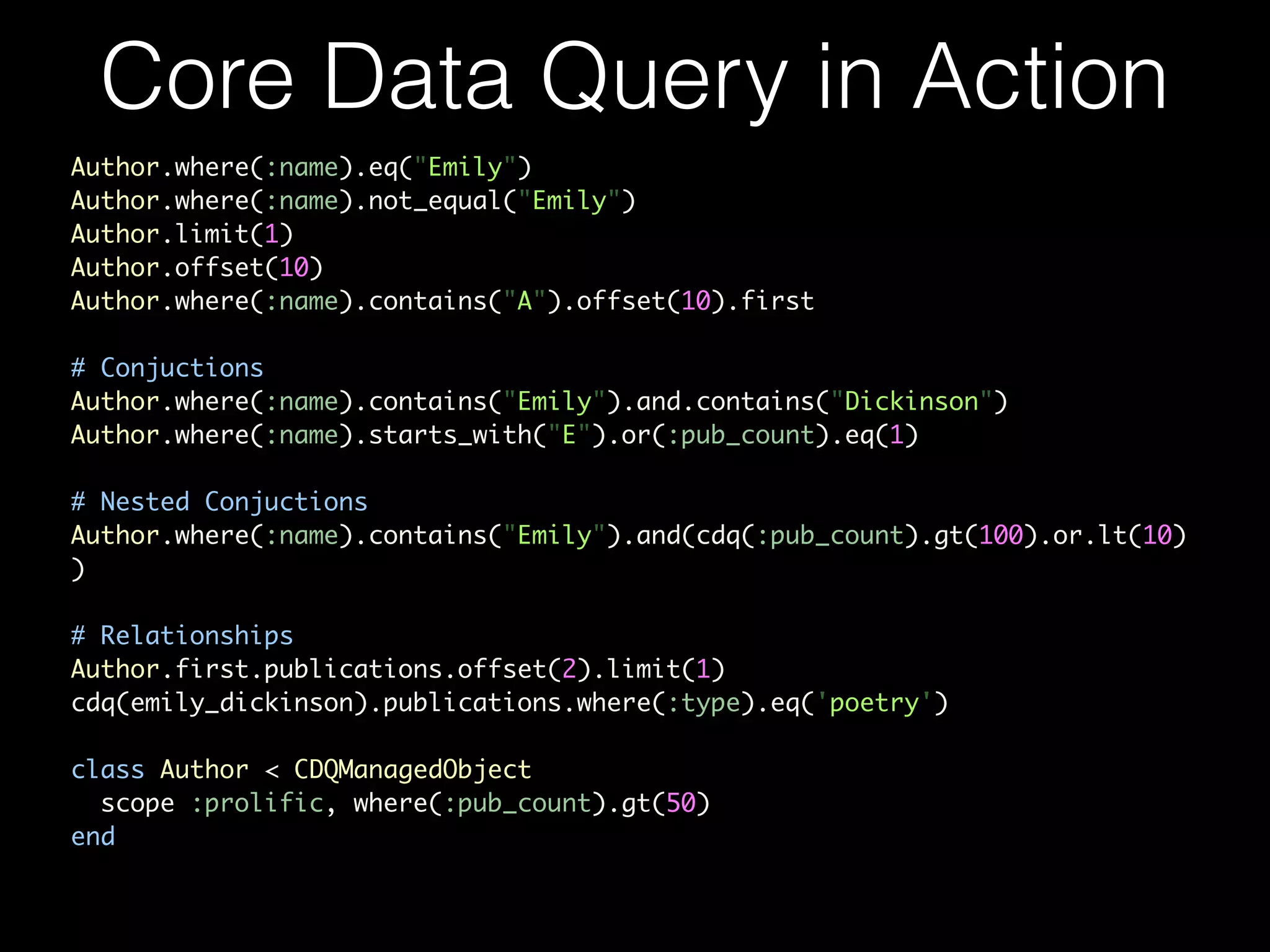 Author.where(:name).eq("Emily")	
Author.where(:name).not_equal("Emily")	
Author.limit(1)	
Author.offset(10)	
Author.where(:name).contains("A").offset(10).first	
!
# Conjuctions	
Author.where(:name).contains("Emily").and.contains("Dickinson")	
Author.where(:name).starts_with("E").or(:pub_count).eq(1)	
!
# Nested Conjuctions	
Author.where(:name).contains("Emily").and(cdq(:pub_count).gt(100).or.lt(10)
)	
!
# Relationships	
Author.first.publications.offset(2).limit(1)	
cdq(emily_dickinson).publications.where(:type).eq('poetry')	
!
class Author < CDQManagedObject	
scope :prolific, where(:pub_count).gt(50)	
end
Core Data Query in Action
 