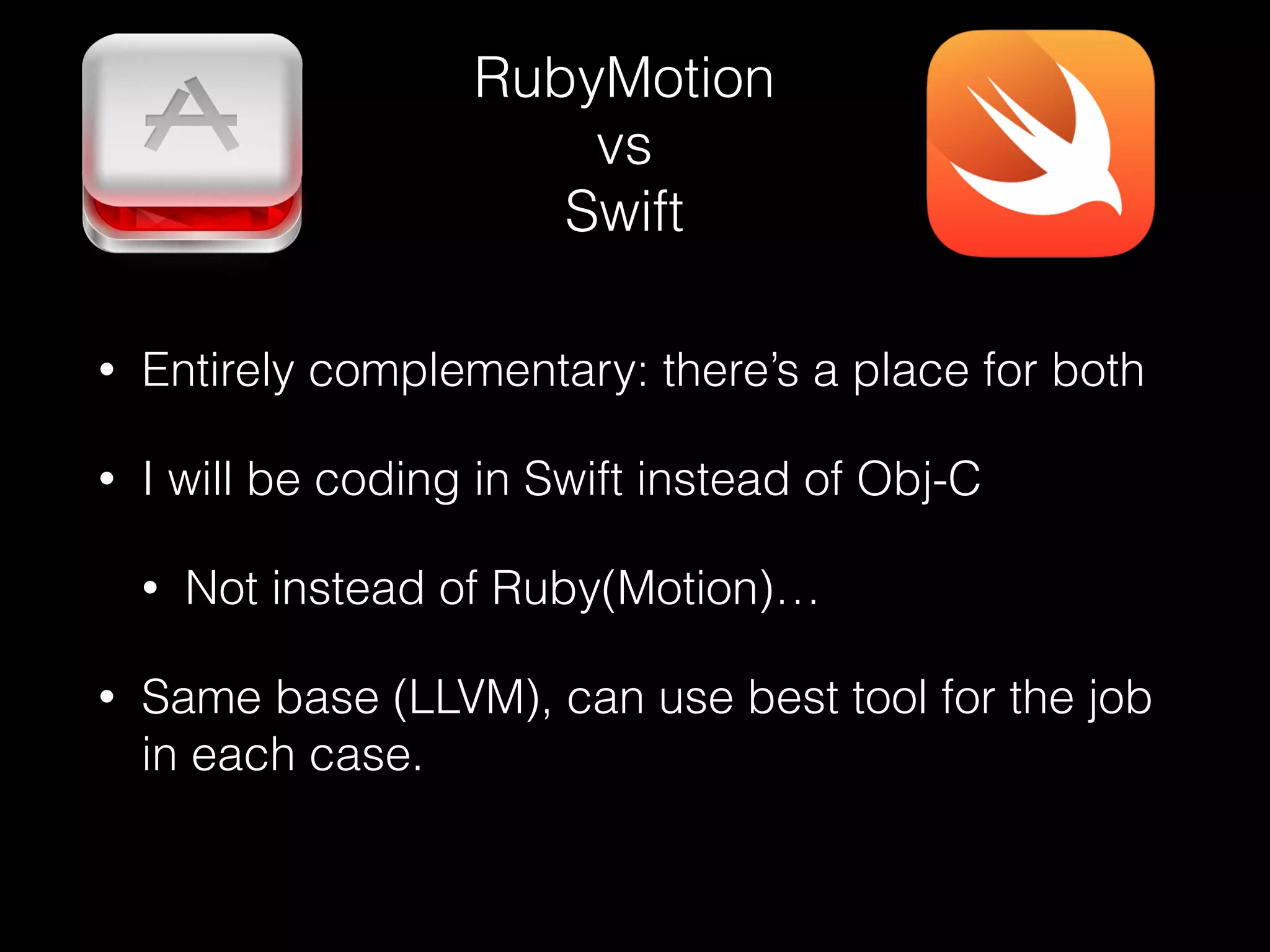 RubyMotion
vs
Swift
• Entirely complementary: there’s a place for both
• I will be coding in Swift instead of Obj-C
• Not instead of Ruby(Motion)…
• Same base (LLVM), can use best tool for the job
in each case.
 