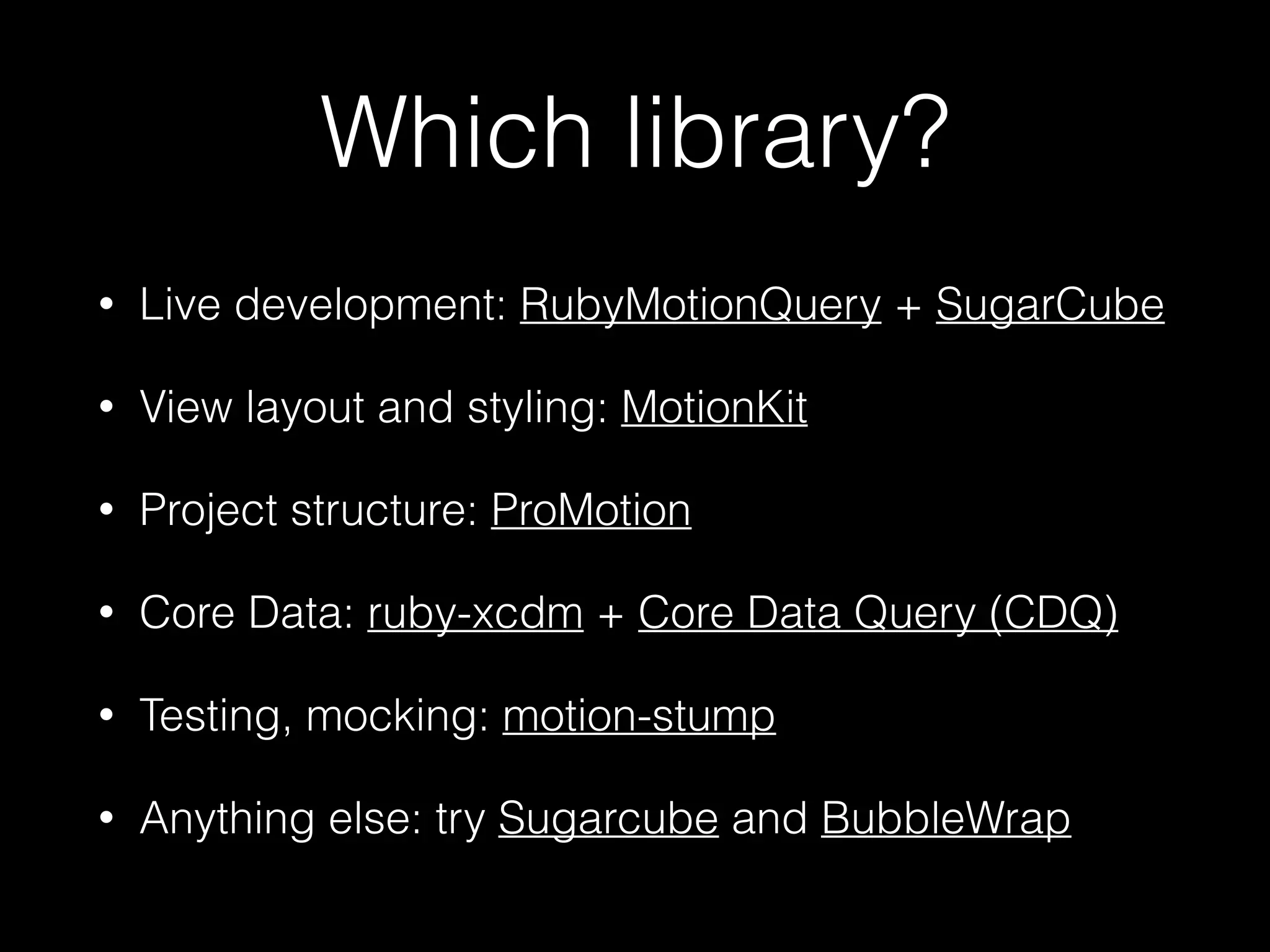 Which library?
• Live development: RubyMotionQuery + SugarCube
• View layout and styling: MotionKit
• Project structure: ProMotion
• Core Data: ruby-xcdm + Core Data Query (CDQ)!
• Testing, mocking: motion-stump!
• Anything else: try Sugarcube and BubbleWrap
 