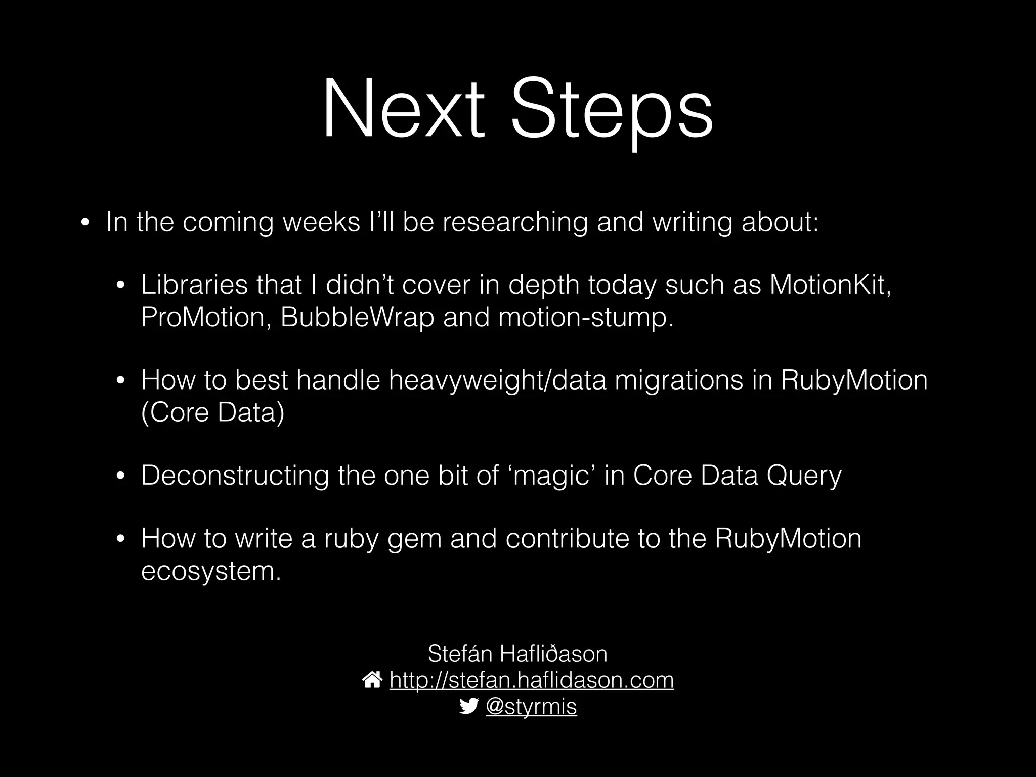 Next Steps
• In the coming weeks I’ll be researching and writing about:
• Libraries that I didn’t cover in depth today such as MotionKit,
ProMotion, BubbleWrap and motion-stump.
• How to best handle heavyweight/data migrations in RubyMotion
(Core Data)
• Deconstructing the one bit of ‘magic’ in Core Data Query
• How to write a ruby gem and contribute to the RubyMotion
ecosystem.
Stefán Haﬂiðason
http://stefan.haﬂidason.com
@styrmis
 