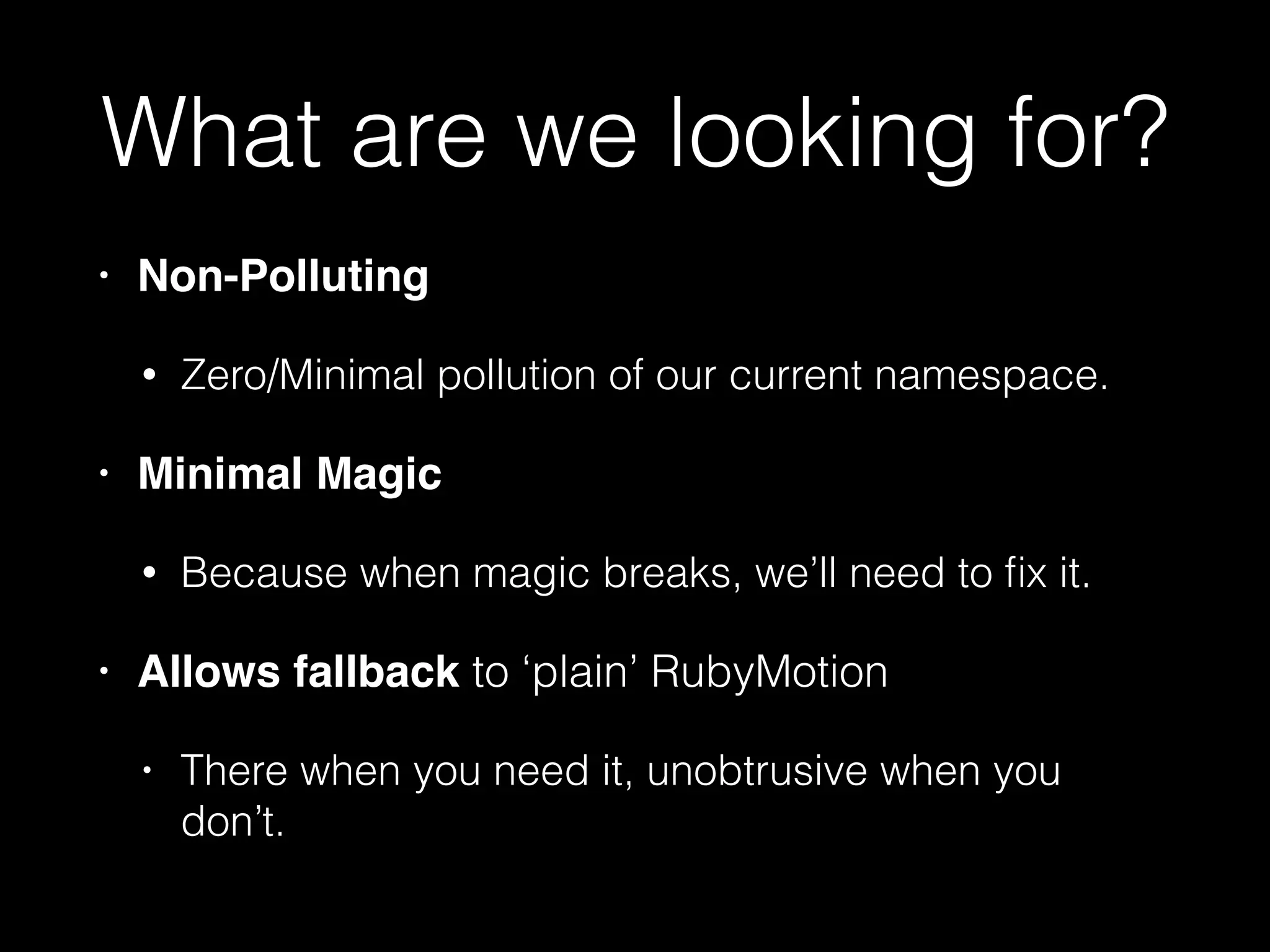 What are we looking for?
• Non-Polluting!
• Zero/Minimal pollution of our current namespace.
• Minimal Magic!
• Because when magic breaks, we’ll need to ﬁx it.
• Allows fallback to ‘plain’ RubyMotion
• There when you need it, unobtrusive when you
don’t.
 