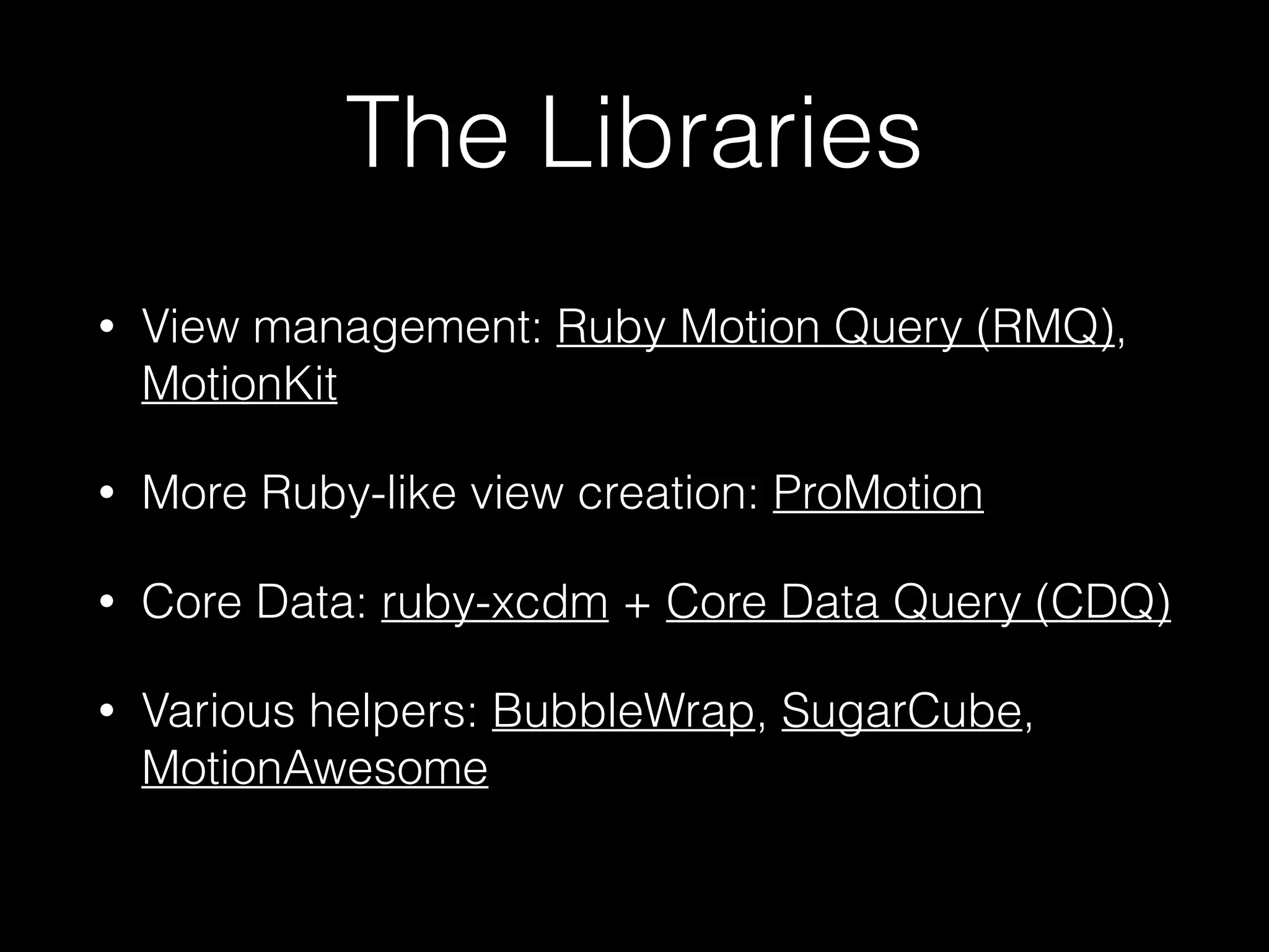 The Libraries
• View management: Ruby Motion Query (RMQ),
MotionKit
• More Ruby-like view creation: ProMotion!
• Core Data: ruby-xcdm + Core Data Query (CDQ)
• Various helpers: BubbleWrap, SugarCube,
MotionAwesome
 