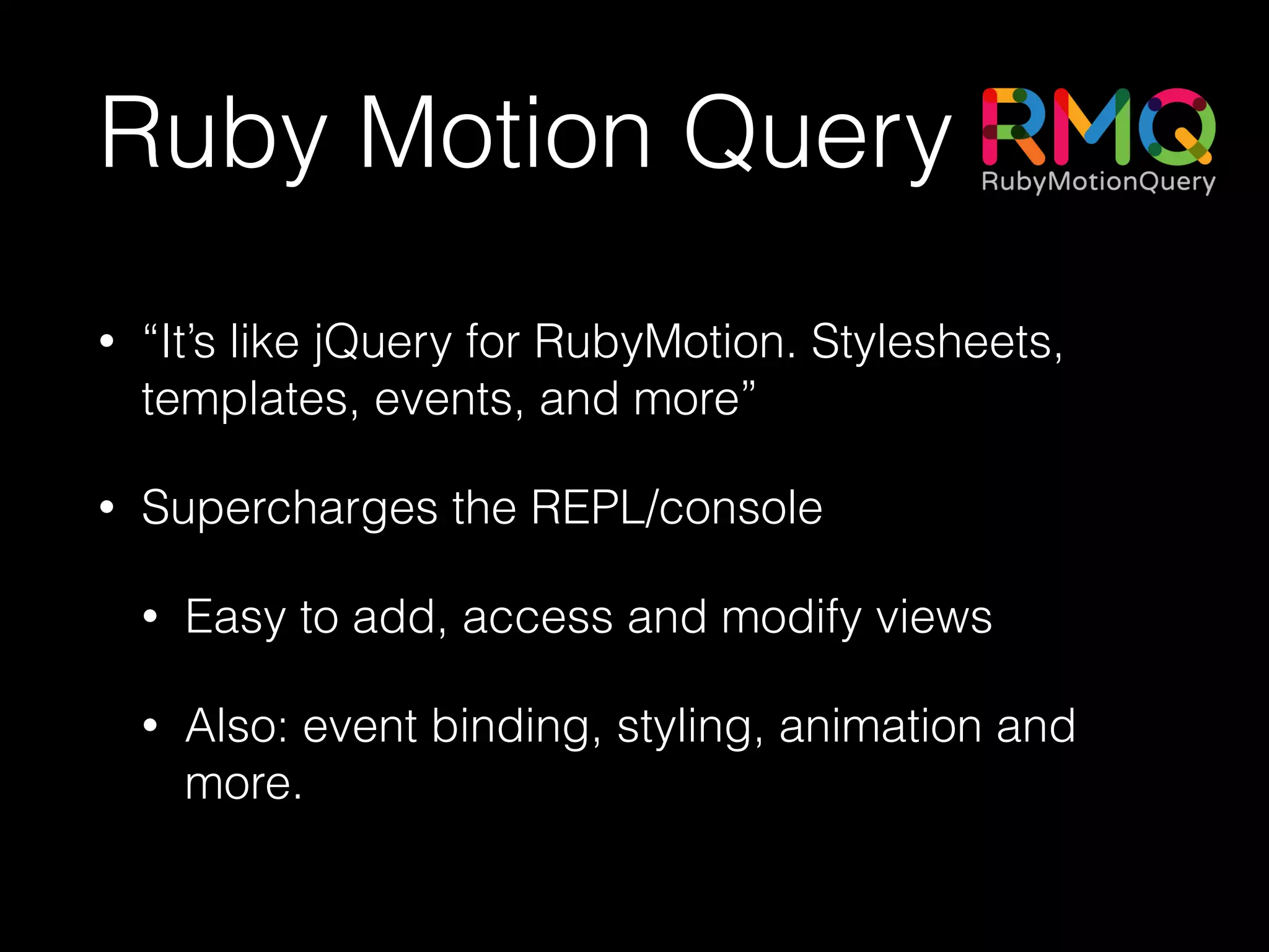 Ruby Motion Query
• “It’s like jQuery for RubyMotion. Stylesheets,
templates, events, and more”
• Supercharges the REPL/console
• Easy to add, access and modify views
• Also: event binding, styling, animation and
more.
 