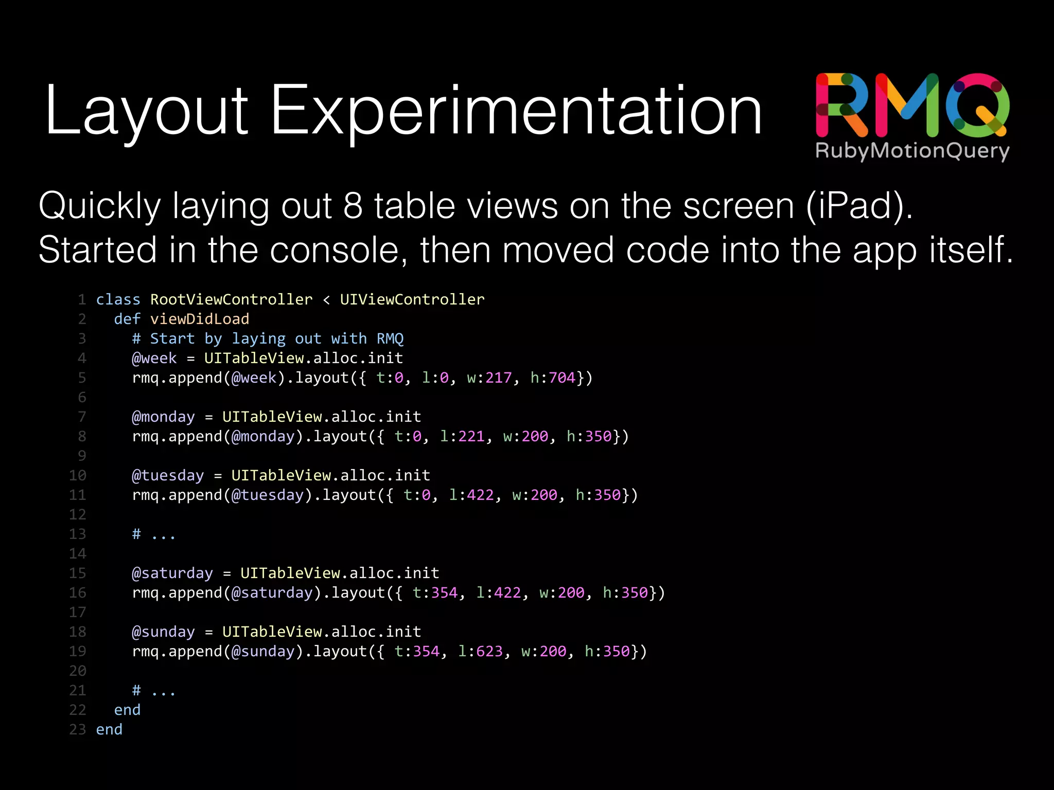 Layout Experimentation
Quickly laying out 8 table views on the screen (iPad).
Started in the console, then moved code into the app itself.
	
  1	
  class	
  RootViewController	
  <	
  UIViewController	
  
	
  2	
  	
  	
  def	
  viewDidLoad	
  
	
  3	
  	
  	
  	
  	
  #	
  Start	
  by	
  laying	
  out	
  with	
  RMQ	
  
	
  4	
  	
  	
  	
  	
  @week	
  =	
  UITableView.alloc.init	
  
	
  5	
  	
  	
  	
  	
  rmq.append(@week).layout({	
  t:0,	
  l:0,	
  w:217,	
  h:704})	
  
	
  6	
  	
  
	
  7	
  	
  	
  	
  	
  @monday	
  =	
  UITableView.alloc.init	
  
	
  8	
  	
  	
  	
  	
  rmq.append(@monday).layout({	
  t:0,	
  l:221,	
  w:200,	
  h:350})	
  
	
  9	
  	
  
10	
  	
  	
  	
  	
  @tuesday	
  =	
  UITableView.alloc.init	
  
11	
  	
  	
  	
  	
  rmq.append(@tuesday).layout({	
  t:0,	
  l:422,	
  w:200,	
  h:350})	
  
12	
  	
  
13	
  	
  	
  	
  	
  #	
  ...	
  
14	
  	
  
15	
  	
  	
  	
  	
  @saturday	
  =	
  UITableView.alloc.init	
  
16	
  	
  	
  	
  	
  rmq.append(@saturday).layout({	
  t:354,	
  l:422,	
  w:200,	
  h:350})	
  
17	
  	
  
18	
  	
  	
  	
  	
  @sunday	
  =	
  UITableView.alloc.init	
  
19	
  	
  	
  	
  	
  rmq.append(@sunday).layout({	
  t:354,	
  l:623,	
  w:200,	
  h:350})	
  
20	
  	
  
21	
  	
  	
  	
  	
  #	
  ...	
  
22	
  	
  	
  end	
  
23	
  end
 