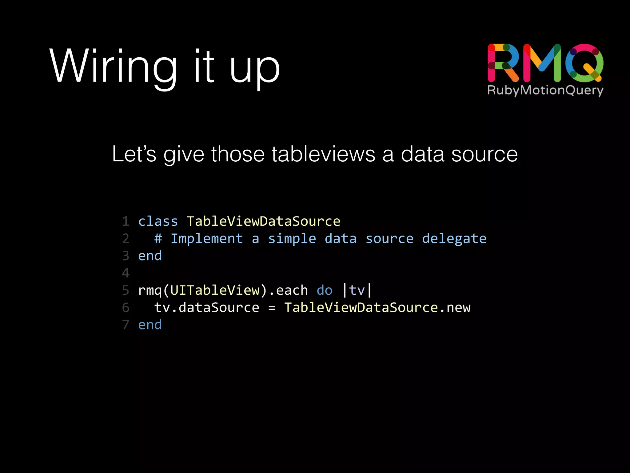 Wiring it up
Let’s give those tableviews a data source
1	
  class	
  TableViewDataSource	
  
2	
  	
  	
  #	
  Implement	
  a	
  simple	
  data	
  source	
  delegate	
  
3	
  end	
  
4	
  	
  
5	
  rmq(UITableView).each	
  do	
  |tv|	
  
6	
  	
  	
  tv.dataSource	
  =	
  TableViewDataSource.new	
  
7	
  end
 