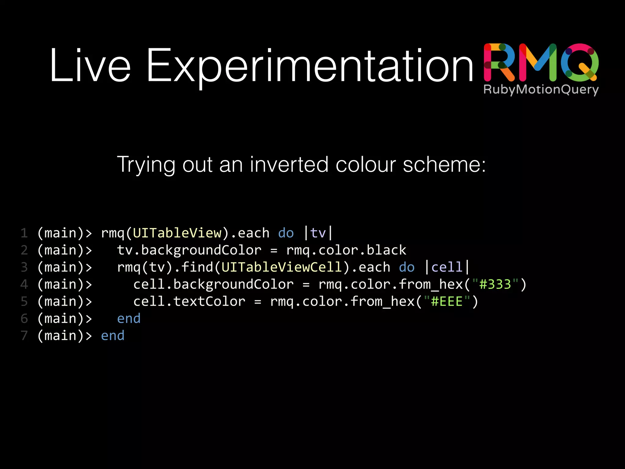 Live Experimentation
Trying out an inverted colour scheme:
1	
  (main)>	
  rmq(UITableView).each	
  do	
  |tv|	
  
2	
  (main)>	
  	
  	
  tv.backgroundColor	
  =	
  rmq.color.black	
  
3	
  (main)>	
  	
  	
  rmq(tv).find(UITableViewCell).each	
  do	
  |cell|	
  
4	
  (main)>	
  	
  	
  	
  	
  cell.backgroundColor	
  =	
  rmq.color.from_hex("#333")	
  
5	
  (main)>	
  	
  	
  	
  	
  cell.textColor	
  =	
  rmq.color.from_hex("#EEE")	
  
6	
  (main)>	
  	
  	
  end	
  
7	
  (main)>	
  end
 