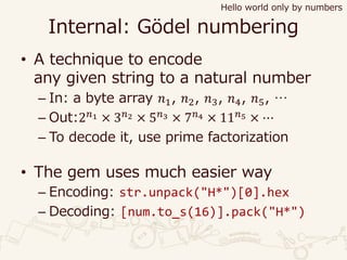 Internal: Gödel numbering
• A technique to encode
any given string to a natural number
– In: a byte array 𝑛1, 𝑛2, 𝑛3, 𝑛4, 𝑛5, …
– Out:2 𝑛1 × 3 𝑛2 × 5 𝑛3 × 7 𝑛4 × 11 𝑛5 × ⋯
– To decode it, use prime factorization
• The gem uses much easier way
– Encoding: str.unpack("H*")[0].hex
– Decoding: [num.to_s(16)].pack("H*")
Hello world only by numbers
 