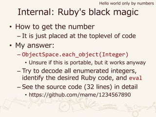 Internal: Ruby's black magic
• How to get the number
– It is just placed at the toplevel of code
• My answer:
– ObjectSpace.each_object(Integer)
• Unsure if this is portable, but it works anyway
– Try to decode all enumerated integers,
identify the desired Ruby code, and eval
– See the source code (32 lines) in detail
• https://github.com/mame/1234567890
Hello world only by numbers
 