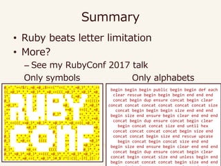 Summary
• Ruby beats letter limitation
• More?
– See my RubyConf 2017 talk
begin begin begin public begin begin def each
clear rescue begin begin begin end end end
concat begin dup ensure concat begin clear
concat concat concat concat concat concat size
concat begin begin begin size end end end
begin size end ensure begin clear end end end
concat begin dup ensure concat begin clear
begin concat concat size end until hex
concat concat concat concat begin size end
concat concat begin size end rescue upcase
begin concat begin concat size end end
begin size end ensure begin clear end end end
concat begin dup ensure concat begin clear
concat begin concat size end unless begin end
begin concat concat concat begin size end end
@_="_"=~/$/;_=@_+@_;$><<(""<<(_*_*_+@_)*_*_*_<<
((_+@_)*_*_*_+@_)*_*_+@_<<(((_+@_)*_*_+@_)*_+@_
)*_ *_ << ( ( (_+@_ )*_*_+
@_) * _+ + @_) * _*_ <<((((+
_+@_)*_ * _+ + +@_ )*_+@_)*
_++ @_ )* _ ++@_ <<((_*_+@_
)*_ + + + @_)* _*_ <<_*_*_*_*
_<< ( (_ * _ +@_) *_*_*_++@_
)*_<<(((_++@_)*_+@_)*_*_+@_)*_*_+@_<<((_+@_)*_*
_*_*_ +@_)* _<<( ( (_+ +@_
)*_ ++ @_ ) *_+
@_) *_*_*_+ @_<< ( _* _ *_*_*_++
@_) *_+@_<< (((( _ ++ + +@_)*
_*_ ++ @_ )* _ +@_)*_++
@_)*_ +@_<< (((( _+ + @_)*_*_+
@_)*_+@_)*_+@_)*_<<(((_+@_)*_*_*_+@_)*_+@_)*_<<
_*_*_*_*_+@_<<(_*_+@_)*_)#_$`/^|:()[_-|?|_||:`/
Only symbols Only alphabets
 