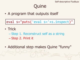 Quine
• A program that outputs itself
• Trick
– Step 1. Reconstruct self as a string
– Step 2. Print it
• Additional step makes Quine "funny"
eval s="puts('eval s='+s.inspect)"
Self-descriptive FizzBuzz
 