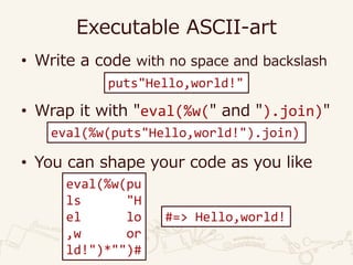 Executable ASCII-art
• Write a code with no space and backslash
• Wrap it with "eval(%w(" and ").join)"
• You can shape your code as you like
puts"Hello,world!"
eval(%w(puts"Hello,world!").join)
eval(%w(pu
ls "H
el lo
,w or
ld!")*"")#
#=> Hello,world!
 
