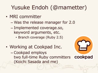 Yusuke Endoh (@mametter)
• MRI committer
– Was the release manager for 2.0
– Implemented coverage.so,
keyword arguments, etc.
• Branch coverage (Ruby 2.5)
• Working at Cookpad Inc.
– Cookpad employs
two full-time Ruby committers
(Koichi Sasada and me)
 