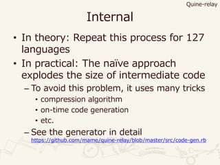 Internal
• In theory: Repeat this process for 127
languages
• In practical: The naïve approach
explodes the size of intermediate code
– To avoid this problem, it uses many tricks
• compression algorithm
• on-time code generation
• etc.
– See the generator in detail
https://github.com/mame/quine-relay/blob/master/src/code-gen.rb
Quine-relay
 
