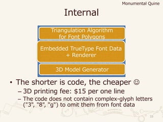Internal
• The shorter is code, the cheaper ☺
– 3D printing fee: $15 per one line
– The code does not contain complex-glyph letters
("3", "8", "g") to omit them from font data
33
eval(_=%[b='DEILMQTVY';eval((%[a=(-1)EE0.5;f=->EfVf.each_slice(2)Y;c=->wVz=->dVd.mapVd=d.rotate(1)YY
;Q=->k,l,mV((m-k)E(l-k).conT).arQ<0Y;y=[];x=0.99;o,T=w.partitionV|n|d=0;z[n].mapV|k,l|y<<f[k,x,k,1,l
,1,l,x];d+=k.conTElY;d.arQ<0Y;f[o,T,[[0,d=2IEa,d+15,15]],o.map(Dd=:reverse),T.map(Dd),[]].mapV|o,T|T
.mapV|h|z[h].max_byV|u,|u.realY;Y.sort_byV|i,|-i.realY.mapV|h|i,=h;v=0;o.mapV|n|z[n].mapV|x|m,l,E,k=
x;e=(i-m).arQEE2;v<eDD(d=Q[k,m,l])^(Q[k,m,i]^d|(Q[m,l,i]^d))DDo.allMV|n|z[n].allMV|k,l|[i,m,k,l].uni
q.size<4||Q[i,k,l]==Q[m,k,l]||Q[i,m,k]==Q[i,m,l]YYDD(v=e;w=n;T=Ex,m,Eh,i)YY;w[0..-1]=TY;o.mapV|v|t,=
s=z[v];n=->rVk,m,l=r;k=k[2],l,m[2];r[I]=Q[Ek]DDv.allMV|q|z[k].anyMV|k,l|q==k||Q[k,q,l]YYY;z[s].mapV|
k,l,m|l[0,2]=k,m;n[l]Y;(s[I..-1].mapVt=t[1]until(t[I]);k,m=l=t;m[0],k[1]=t;n[m];n[t=k];lY<<t).mapV|k
,m,l|y<<f[k[2],x,l,x,m[2],x]YY;x=1Y;yY;e=0;%[`^Tx52t<^cd,7/w(kabvbEz5arIwIa17.=c'slxr=-'4|e)EwkMI,_^
pvMVhsnME.rLw_k)^tp>+TIEduE45u>mv%^Y=Vny-`zce)k`heIt%`Vzf;c2nk4d|Vp^D_,,|kDDL2r_sDy%%fiMV6cYE)5`,m/k
YQ/;IEezMVv,QchILY|p%%i<vstDt)=M7vLcT>=4Q2(vwael61//<ck>-l67uQ;2Tq,c_'qEIcm1cL;i++2-tYdbenq%pxr;2'Vn
(uDa)n)zf4w)%5vh;ssV5kI;)z;2=+Toe<VL_D0`VLu;ook_y+eT`>IeT9-(i<MiVdd)ib_y+x`s^_u>M1s/mYQvEY`vMxu%Y0u5
7Qaoh2<Mkd'vtkp^zTc`E->Ep+icop_u0%=-zv,omq`Qz/41DV'`f9L5`M'bVxx%/;qLtq12%q:V'9,fD,ovu%qr|+e+rudI`Ir0
5chVd+Q5`II76rY0laT%b(I>Y%EQ1xf^|r,1)%4--zQa'<qxL-7Y0+|'vvbIxso0usv;%.I:pLQbe5a),Vu|91(0EIv^T>c5Dmd:
9-I15%Lp/>>z57^,Th2>%la0;5`dE1<xvrd09^9zz<.t,LpofrTTsQi'u5;Lwp7+zmm`'>qy;f6)||Ikw_0wdMM5<hmn64wbQ_rD
m'>so7b..4qy`nQrz%Vf7Ii^epY(x=|49Lh(=>sI_sbofb7|qM,unaD%^i:|;_tEEnb-DDt`t%I2h;0x5f^yhs,pbLf+m^e>yqzQ
'%::|^=,5-b=^_1x1se`kp,%wq4T%;'E.:Dsp_V-0||,)=;.a|<%0QY:;t:fEmk:4|_%o-.:aooq/6mThdvz4`uQqY1r'em.5'z1
2p7e%%pp6ebMM,m`5QpYx'd`,`6a4T)6Q.k.E.YsdiE^ox9pyrsr%|(kfn=y9q`6;=V<z%9(0cf^yp=:Irw-c/y>%iie%)y-1i(y
'V-n^uTva%l0Q>,yz;E0:LbV'eTb6MIb``Da.__ihbacxY|fc6>pTtl;ivVt,q>/%w,=hnI+i90>10u59te,Ildw4p94x`iwvs`f
+^)w1M>%wf^].bytesV|i|e=eE59+(i-5)%L9Y;Q=->iVk=e%i;e/=i;kY;d=VI2=>c[[]]Y;54.upto(1I0)V|h|d[h%L9+I7]=
c[(0..Q[5]).mapVl=o=T=[];n=0;(-2..Q[17]).mapV[l=Q[2],o=Q[1I]+Q[21]Ea+1+a]Y.flat_mapV|m,n|E,(h,)=[[o,
l],[(o+o=n)/2,0]][0..lDl=m]Y.mapV|o,l|n=l<1M((n==0ML:1).upto(L)V|k|T<<h+kE(n-h)/4+kEkE(o-2En+h)/64Y;
h=o;0):oY;TY]Y;n=[];m=0;v=aEE0.04;z=15/v.arQ;w=-0.2I;h='eval(_=%['+_+'])';h.tr(b,']+b+%[').bytesV|o|
q=-w+s=wEm+=1;r=vEp=vEEmEz;d[o].mapV|v|n<<v.mapV|v,l|T,k=v.rect;[(p+(r-p)ET/=15)El,q+wET-k]YY;m<101D
Dn+=[f[p,q,r,s,E[r,0]E(m/100),r,2,p,2],f[p,2,r,2,k=rET=0.976,2,TE=p,2],f[T,2,k,2,k,x=-715,T,x],f[T,x
,k,x,r,x,p,x],f[p,x,r,x,r,s-l=690,p,q-l,E[p,x+2]E(1/m)]];Y;T=VY;k=VY;l=''<<I2;m=n.mapV|i|(p,q),(r,s)
,(t,u)=Ei;p-=r;r-=t;Mf+l+i.mapV|m|[[T,:v,Em],[k,:vn,(rE(q-s)-pE(s-u))Ea,(p.conTEr).imaQ]].mapV|T,o,p
,w|T[[o,E(p.rect<<w).mapV|p|(pE500).round/z/10Y]El]||=T.size+1YE'//'YElY;o=''<<I5;puts(%(Q%squine')%
l,o+%V'+(eval(%[Y+h+%V]);exit);'Y,T.keys,k.keys,m,o+M');]).tr(b,'%)27>fiz|'.tr('x%-|','%-'<<125)));'
[[[ Monumental Quine (c) 2015 Yusuke Endoh -- tested with ruby 2.2.1 -- built on 2015/04/01 ]]]'])
Embedded TrueType Font Data
+ Renderer
Triangulation Algorithm
for Font Polygons
3D Model Generator
Monumental Quine
 