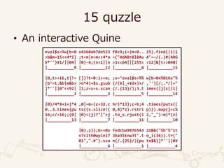 15 quzzle
• An interactive Quine
eval$s=%w[b=0 x4160ab7de523 f8c9;i=(m=0.. 15).find{|i|1
>b&m=15<<4*i} ;t=m|n=m<<4*o =("AdABrBlBAu A"=~/(.)#{ARG
V*''}¥1/||04| |0)-4;(n<1||n >1<<64||[255< <12]&[t>>040|
|___________9 |__________12 |___________8 |__________15
|0,t>>16,t]!= [])?t=0:i+=o; ;s="eval$s=%% w[b=0x%016x"%
(b^=t.&b|m&b> >o*4)+$s.gsub (/(¥|_+¥d+)+/ ,'')[/;.*/]+"
]*''||0"<<92| |1;z=s=s.scan (/.{13}/);3.t imes{|j|s[(i|
|___________3 |___________2 |___________5 |__________14
|0)/4*8+i+j*4 ,0]=m=(z=32.c hr)*13};c=b;4 .times{puts((
0..3.times{pu ts((s.slice!( 0,4)*z).rstri p)}).map{j=c%
16;c/=16;;(0| |0)<(j)?"|"+j .to_s.rjust(1 2,"_"):m}*(z|
|__________13 |___________7 |__________11 |__________10
|0),z)};b==0x fedcba9876543 21&&("%b"%"1t
v7c1th0wylel7 3ba35knw3t".t o_i(36)).tr("
01",".#").sca n(/.{25}/){pu ts$&}]*''||0¥
|___________6 |___________1 |___________4
 
