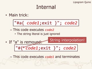 Internal
• Main trick:
– This code executes code2
• The string literal is just ignored
• If "a" is removed:
– This code executes code1 and terminates
Lipogram Quine
"#a{ code1;exit }"; code2
"#{ code1;exit }"; code2
String interpolation!
 