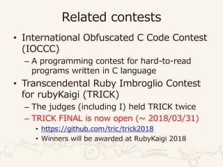 Related contests
• International Obfuscated C Code Contest
(IOCCC)
– A programming contest for hard-to-read
programs written in C language
• Transcendental Ruby Imbroglio Contest
for rubyKaigi (TRICK)
– The judges (including I) held TRICK twice
– TRICK FINAL is now open (~ 2018/03/31)
• https://github.com/tric/trick2018
• Winners will be awarded at RubyKaigi 2018
 