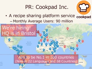 • A recipe sharing platform service
– Monthly Average Users: 90 million
– https://cookpad.com/uk
PR: Cookpad Inc.
We're hiring!
HQ is in Bristol
Aim to be No.1 in 100 countries
(Now in 22 Languages and 68 Countries)
 