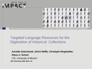 IMPACT is supported by the European Community under the FP7 ICT Work Programme. The project is coordinated by the National Library of the Netherlands.




Targeted Language Resources for the
Digitization of Historical Collections

 Annette Gotscharek, Ulrich Reffle, Christoph Ringlstetter,
 Klaus U. Schulz
 CIS, University of Munich
JISC Workshop 2009, Bath, UK
 