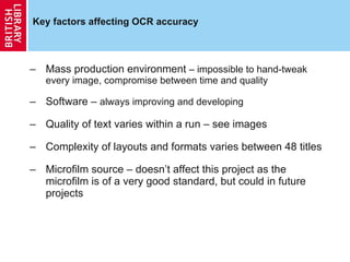 Key factors affecting OCR accuracy Mass production environment  – impossible to hand-tweak every image, compromise between time and quality Software –  always improving and developing Quality of text varies within a run – see images Complexity of layouts and formats varies between 48 titles Microfilm source – doesn’t affect this project as the microfilm is of a very good standard, but could in future projects 