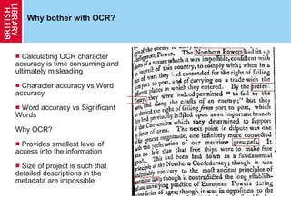 Why bother with OCR? Calculating OCR character accuracy is time consuming and ultimately misleading Character accuracy vs Word accuracy Word accuracy vs Significant Words Why OCR? Provides smallest level of access into the information Size of project is such that detailed descriptions in the metadata are impossible 