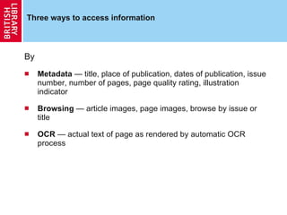 Three ways to access information By Metadata  — title, place of publication, dates of publication, issue number, number of pages, page quality rating, illustration indicator Browsing  — article images, page images, browse by issue or title OCR  — actual text of page as rendered by automatic OCR process 