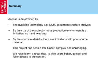 Summary Access is determined by The available technology e.g. OCR, document structure analysis By the size of the project – mass production environment is a limitation; no hand tweaking By the source material – there are limitations with poor source material This project has been a trail blazer, complex and challenging. We have learnt a great deal, to give users better, quicker and fuller access to the content.  