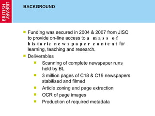 BACKGROUND Funding was secured in 2004 & 2007 from JISC to provide on-line access to  a mass of historic   newspaper content  for learning, teaching and research. Deliverables Scanning of complete newspaper runs held by BL 3 million pages of C18 & C19 newspapers stabilised and filmed Article zoning and page extraction OCR of page images Production of required metadata 