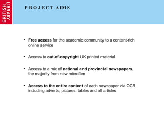 PROJECT AIMS Free access  for the academic community to a content-rich online service Access to  out-of-copyright  UK printed material Access to a mix of  national and provincial newspapers , the majority from new microfilm Access to the entire content  of each newspaper via OCR, including adverts, pictures, tables and all articles 