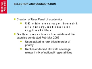 SELECTION AND CONSULTATION Creation of User Panel of academics  UK wide coverage, breadth of century, national and regional titles Online questionnaire  made and the exercise conducted Feb-Mar 2005 Users asked to rank titles in order of priority Replies endorsed UK wide coverage; relevant mix of national/ regional titles 
