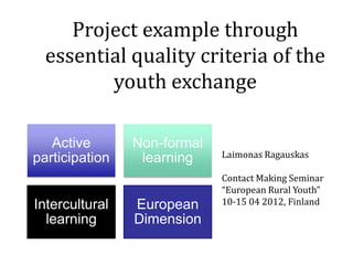 Project example through
  essential quality criteria of the
         youth exchange

   Active       Non-formal
participation    learning    Laimonas Ragauskas

                             Contact Making Seminar
                             “European Rural Youth”
Intercultural   European     10-15 04 2012, Finland
  learning      Dimension
 