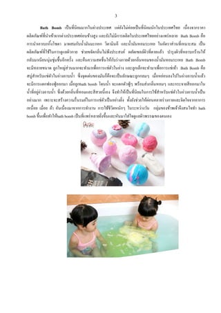 3
Bath Bomb เป็นที3นิยมมากในต่างประเทศ แต่ยังไม่ค่อยเป็นที3นิยมนักในประเทศไทย เนื3องจากราคา
ผลิตภัณฑ์ที3นําเข้าจากต่างประเทศค่อนข้างสูง และยังไม่มีการผลิตในประเทศไทยอย่างแพร่หลาย Bath Bomb คือ
การนําเอาเบกกิ6งโซดา มาผสมกับนํ6ามันมะกอก วิตามินอี และนํ6ามันหอมระเหย ในอัตราส่วนที3เหมาะสม เป็น
ผลิตภัณฑ์ที3ใช้ในการดูแลผิวกาย ช่วยขจัดกลิ3นไม่พึงประสงค์ ผลัดเซลล์ผิวที3ตายแล้ว บํารุงผิวที3หยาบกร้านให้
กลับมาเนียนนุ่มชุ่มชื6นอีกครั6ง และคืนความสดชื3นให้กับร่างกายด้วยกลิ3นหอมของนํ6ามันหอมระเหย Bath Bomb
จะมีหลายขนาด ลูกใหญ่ส่วนมากจะทํามาเพื3อการแช่ตัวในอ่าง และลูกเล็กจะทํามาเพื3อการแช่เท้า Bath Bomb คือ
สบู่สําหรับแช่ตัวในอ่างอาบนํ6า ซึ3งจุดเด่นของมันก็คือจะเป็นลักษณะลูกกลมๆ เมื3อหย่อนลงไปในอ่างอาบนํ6าแล้ว
จะมีการแตกฟองฟู่ออกมา เมื3อลูกbath bomb โดนนํ6า จะแตกตัวฟู่ๆ พร้อมส่งกลิ3นหอมๆ และกระจายสีออกมาใน
นํ6าที3อยู่อ่างอาบนํ6า ซึ3งด้วยกลิ3นที3หอมและสีสวยนี6เอง จึงทําให้เป็นที3นิยมในการใช้สําหรับแช่ตัวในอ่างอาบนํ6าเป็น
อย่างมาก เพราะจะสร้างความรื3นรมย์ในการแช่ตัวเป็นอย่างยิ3ง ทั6งยังช่วยให้ผ่อนคลายร่างกายและจิตใจจากอาการ
เหนื3อย เมื3อย ล้า อันเนื3องมาจากการทํางาน การใช้ชีวิตหนักๆ ในระหว่างวัน กลุ่มของข้าพเจ้าจึงสนใจทํา bath
bomb ขึ6นเพื3อทําให้bath bomb เป็นที3แพร่หลายยิ3งขึ6นและหันมาใส่ใจดูแลผิวพรรณของตนเอง
 