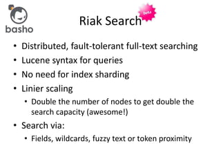 • Distributed, fault-tolerant full-text searching
• Lucene syntax for queries
• No need for index sharding
• Linier scaling
• Double the number of nodes to get double the
search capacity (awesome!)
• Search via:
• Fields, wildcards, fuzzy text or token proximity
Riak Search
 