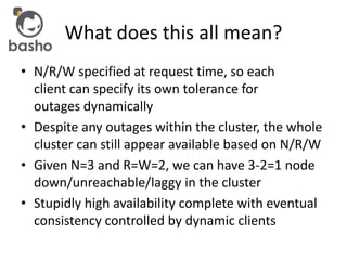 What does this all mean?
• N/R/W specified at request time, so each
client can specify its own tolerance for
outages dynamically
• Despite any outages within the cluster, the whole
cluster can still appear available based on N/R/W
• Given N=3 and R=W=2, we can have 3-2=1 node
down/unreachable/laggy in the cluster
• Stupidly high availability complete with eventual
consistency controlled by dynamic clients
 