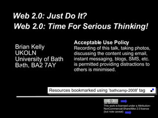 Web 2.0: Just Do It? Brian Kelly UKOLN University of Bath Bath, BA2 7AY This work is licensed under a Attribution-NonCommercial-ShareAlike 2.0 licence (but note caveat) Resources bookmarked using ‘ bathcamp-2008 ' tag  Acceptable Use Policy Recording of this talk, taking photos, discussing the content using email, instant messaging, blogs, SMS, etc. is permitted providing distractions to others is minimised. Email [email_address] Blog site http://ukwebfocus.wordpress.com/ Web 2.0: Time For Serious Thinking! 