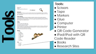 Tools
Tools:
● Scissors
● Tape
● Markers
● Glue
● Computer
● Printer
● QR Code Generator
● iPad/iPod with QR
Code Reader
● Books
● Research Sites
 