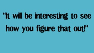 “It will be interesting to see
how you figure that out!”
 