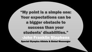 “My point is a simple one:
Your expectations can be
a bigger obstacle to
success than your
students’ disabilities.”
-John Franklin Stephens
Special Olympics Athlete & Global Messenger
 