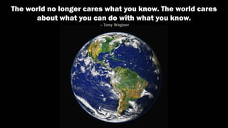 The world no longer cares what you know. The world cares
about what you can do with what you know.
– Tony Wagner
 