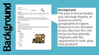 Background Background:
This year in Social Studies
you will study Virginia, its
resources and its
geographical regions.
Prepared to be amazed
as you discover the vast
resources that provide
Virginians with the
opportunity to work, play,
and produce!
 