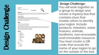 DesignChallenge
Design Challenge:
You will work together as
a group to design and
create a mystery box that
contains clues that
enable others to identify
your region. Include
products, industries, water
features, animals,
landforms, non-renewable
and renewable resources.
You must create a QR
code that reveals the
name of your region to go
on the outside of the box.
 