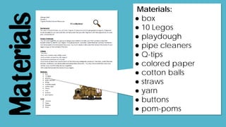 Materials
Materials:
● box
● 10 Legos
● playdough
● pipe cleaners
● Q-tips
● colored paper
● cotton balls
● straws
● yarn
● buttons
● pom-poms
 