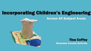 Incorporating Children’s Engineering
Across All Subject Areas
Tina Coffey
Roanoke County Schools
 