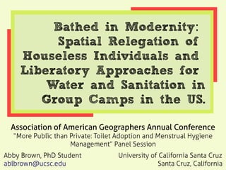 Bathed in Modernity:
Spatial Relegation of
Houseless Individuals and
Liberatory Approaches for
Water and Sanitation in
Group Camps in the US.
Association of American Geographers Annual Conference
“More Public than Private: Toilet Adoption and Menstrual Hygiene
Management” Panel Session
Abby Brown, PhD Student University of California Santa Cruz
ablbrown@ucsc.edu Santa Cruz, California
 