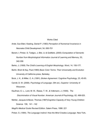 Works Cited
Antel, Sue Ellen; Keating, Daniel P. (1983) Perception of Numerical Invariance in
Neonates Child Development, 54, 695-701
Berent, I; Pinker, S; Tzelgov, J; Bibi, U; & Goldfarb, (2005) Computation of Semantic
Number from Morphological Information Journal of Learning and Memory, 53,
342-358
Berko, J. (1958) The Child's Learning of English Morphology. Word, 14, 150-177.
Berlin, Brent & Kay, Paul (1969) Basic Color Terms: Their Universality and Evolution
University of California press, Berkeley
Bock, J. K., & Miller, C. A. (1991). Broken Agreement. Cognitive Psychology, 23, 45-93.
Carroll, D. W. (2008). Psychology of Language. (5th ed.). Superior: University of
Wisconsin.
Kaufman, E. L., Lord, M. W., Reese, T. W., & Volkmann, J. (1949). The
Discrimination of Visual Number. American Journal of Psychology, 62, 498-525.
Mehler, Jacques & Bever, Thomas (1967)Cognitive Capacity of Very Young Children
Science 158, 141 - 142
Magill's Medical Guide Revised Edition. Salem Press, 1998: 221
Pinker, S. (1994). The Language Instinct: How the Mind Creates Language. New York,
 