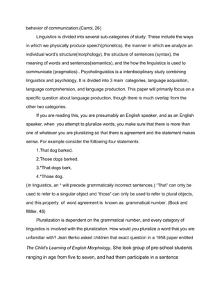 behavior of communication.(Carrol, 26)
Linguistics is divided into several sub-categories of study. These include the ways
in which we physically produce speech(phonetics), the manner in which we analyze an
individual word’s structure(morphology), the structure of sentences (syntax), the
meaning of words and sentences(semantics), and the how the linguistics is used to
communicate (pragmatics) . Psycholinguistics is a interdisciplinary study combining
linguistics and psychology. It is divided into 3 main categories, language acquisition,
language comprehension, and language production. This paper will primarily focus on a
specific question about language production, though there is much overlap from the
other two categories.
If you are reading this, you are presumably an English speaker, and as an English
speaker, when you attempt to pluralize words, you make sure that there is more than
one of whatever you are pluralizing so that there is agreement and the statement makes
sense. For example consider the following four statements:
1.That dog barked.
2.Those dogs barked.
3.*That dogs bark.
4.*Those dog.
(In linguistics, an * will precede grammatically incorrect sentences.) “That” can only be
used to refer to a singular object and “those” can only be used to refer to plural objects,
and this property of word agreement is known as grammatical number. (Bock and
Miller, 48)
Pluralization is dependent on the grammatical number, and every category of
linguistics is involved with the pluralization. How would you pluralize a word that you are
unfamiliar with? Jean Berko asked children that exact question in a 1958 paper entitled
The Child's Learning of English Morphology. She took group of pre-school students
ranging in age from five to seven, and had them participate in a sentence
 